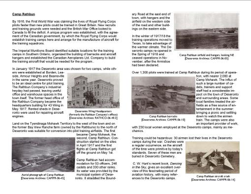 By 1916, the First World War was claiming the lives of Royal Flying Corps pilots faster than new pilots could be trained in Great Britain. New recruits and training grounds were needed and the British War Office looked to Canada to fill the deficit. A unique program was established, with the agreement of the Canadian government, by which the Royal Flying Corps would establish training camps here and arrange for the manufacture of aircraft for the training squadrons. The Imperial Munitions Board identified suitable locations for the training camps in Southern Ontario, organized the building of barracks and aircraft hangars and established the Canadian Aeroplanes Ltd. Company to build the training aircraft that would be needed for the program.. In January 1917 the Deseronto area was chosen for two camps, while others were established at Borden, Leaside, Armour Heights and Beamsville in the same year. Deseronto proved to be an ideal centre for pilot training. The Rathbun Company’s industrial heyday had passed, leaving useful office and warehouse spaces in the town itself. The former head office of the Rathbun Company became the headquarters building for 43 Wing in May 1917. Rented sheds in Deseronto were used for repairing aircraft engines. Land on the Tyendinaga Mohawk Territory to the west of the town and on the former Bay View Ranche farm (owned by the Rathbuns) to the north of Deseronto was suitable for conversion into pilot training airfields. The first became Camp Mohawk, the second, Camp Rathbun. Construction started on the sites in April 1917 and the first flights at Camp Rathbun got off the ground on May 1st. Camp Rathbun had accommodation for 53 officers, 246 cadets and 330 other ranks. Its water was provided by the municipal system of Deseronto. It straddled the Boundary Road at the east end of town, with hangars and the airfield on the western side of the road and other buildings on the eastern side. In the winter of 1917/18 the training operations moved to Texas, to take advantage of the warmer climate. The Deseronto camps re-opened in the Spring of 1918 and ceased operations in November, after the Armistice had been declared. Over 1,300 pilots were trained at Camp Rathbun during its period of operation, with nearer 2,000 at Camp Mohawk. The influx of such a large number of cadets, trainers and support staff had a considerable impact on the town of Deseronto and surrounding areas. Some local families treated the airfields as a free source of entertainment in the summer: bringing a picnic and settling down to watch the airmen train. The camps were also an important provider of work, with 230 local women employed at the Deseronto camps, mainly as mechanics. Training could be hazardous: 30 airmen lost their lives in the Deseronto camps during the war. Crashes were a regular occurrence, as the aircraft of the time were primitive by today’s standards. Seven of these men are buried in Deseronto Cemetery. C. W. Hunt’s recent book, Dancing in the Sky, gives an excellent overview of this fascinating period of aviation history, with many references to the Deseronto camps.