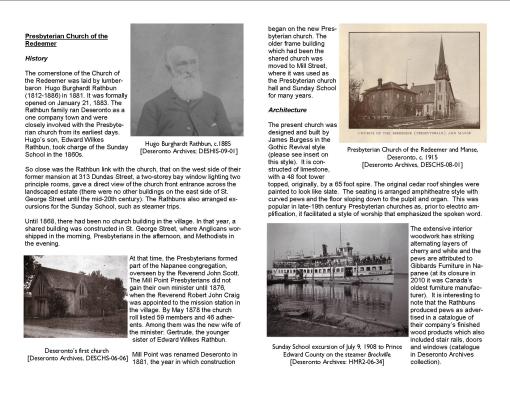 Presbyterian Church of the Redeemer History The cornerstone of the Church of the Redeemer was laid by lumber-baron Hugo Burghardt Rathbun (1812-1886) in 1881. It was formally opened on January 21, 1883. The Rathbun family ran Deseronto as a one company town and were closely involved with the Presbyterian church from its earliest days. Hugo’s son, Edward Wilkes Rathbun, took charge of the Sunday School in the 1860s. So close was the Rathbun link with the church, that on the west side of their former mansion at 313 Dundas Street, a two-storey bay window lighting two principle rooms, gave a direct view of the church front entrance across the landscaped estate (there were no other buildings on the east side of St. George Street until the mid-20th century). The Rathbuns also arranged excursions for the Sunday School, such as steamer trips. Until 1868, there had been no church building in the village. In that year, a shared building was constructed in St. George Street, where Anglicans worshipped in the morning, Presbyterians in the afternoon, and Methodists in the evening. At that time, the Presbyterians formed part of the Napanee congregation, overseen by the Reverend John Scott. The Mill Point Presbyterians did not gain their own minister until 1876, when the Reverend Robert John Craig was appointed to the mission station in the village. By May 1878 the church roll listed 59 members and 46 adherents. Among them was the new wife of the minister: Gertrude, the younger sister of Edward Wilkes Rathbun. Mill Point was renamed Deseronto in 1881, the year in which construction began on the new Presbyterian church. The older frame building which had been the shared church was moved to Mill Street, where it was used as the Presbyterian church hall and Sunday School for many years. Architecture The present church was designed and built by James Burgess in the Gothic Revival style (please see insert on this style). It is constructed of limestone, with a 48 foot tower topped, originally, by a 65 foot spire. The original cedar roof shingles were painted to look like slate. The seating is arranged amphitheatre style with curved pews and the floor sloping down to the pulpit and organ. This was popular in late-19th century Presbyterian churches as, prior to electric amplification, it facilitated a style of worship that emphasized the spoken word. The extensive interior woodwork has striking alternating layers of cherry and white and the pews are attributed to Gibbards Furniture in Napanee (at its closure in 2010 it was Canada’s oldest furniture manufacturer). It is interesting to note that the Rathbuns produced pews as advertised in a catalogue of their company’s finished wood products which also included stair rails, doors and windows (catalogue in Deseronto Archives collection).
