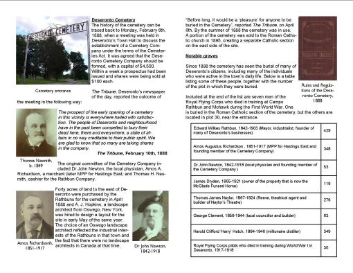 Deseronto Cemetery The history of the cemetery can be traced back to Monday, February 6th, 1888, when a meeting was held in Deseronto’s Town Hall to discuss the establishment of a Cemetery Company under the terms of the Cemeteries Act. It was agreed that the Deseronto Cemetery Company should be formed, with a capital of $4,500. Within a week a prospectus had been issued and shares were being sold at $100 each. The Tribune, Deseronto’s newspaper of the day, reported the outcome of the meeting in the following way: The prospect of the early opening of a cemetery in this vicinity is everywhere hailed with satisfaction. The people of Deseronto and neighbourhood have in the past been compelled to bury their dead here, there and everywhere, a state of affairs in no way creditable to their public spirit. We are glad to know that so many are taking shares in the company. The Tribune, February 10th, 1888 The original committee of the Cemetery Company included Dr John Newton, the local physician, Amos A. Richardson, a merchant (later MPP for Hastings East, and Thomas H. Nasmith, cashier for the Rathbun Company. Forty acres of land to the east of Deseronto were purchased by the Rathbuns for the cemetery in April 1888 and A. J. Hopkins, a landscape architect from Oswego, New York, was hired to design a layout for the site in early May of the same year. The choice of an Oswego landscape architect reflected the industrial interests of the Rathbuns in that town and the fact that there were no landscape architects in Canada at that time. “Before long, it would be a ‘pleasure’ for anyone to be buried in the Cemetery”, reported The Tribune, on April 6th. By the summer of 1888 the cemetery was in use. A portion of the cemetery was sold to the Roman Catholic church in 1895, creating a separate Catholic section on the east side of the site.