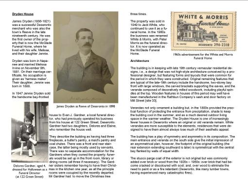 Dryden House James Dryden (1856-1921) was a successful Deseronto merchant who was also the town’s Reeve in the late nineteenth century. He was the first owner of the property that is now the McGlade Funeral Home, where he lived with his wife, Melissa, and their daughter Jennie. Dryden was born in Napanee and married Melissa Irvine on November 9th, 1881. On their marriage certificate, his occupation is given as ‘harness maker’. Their daughter, Jennie was born in 1888. In 1947 Jennie Dryden sold the handsome bay-fronted house to Evan J. Gardner, a local funeral director, who had previously operated his business from his house at 122 Green Street, Deseronto. Gardner had two daughters, Delores and Elaine, who remember the house well. They describe the building as having had three fireplaces, a butler's pantry, a maid's pantry and coal chutes. There was a front and rear staircase, the latter being mostly used by servants. There was no separate accommodation for the Gardners when they owned the property: funerals would be set up in the front room, library or dining rooms (all three if necessary). The Gardner sisters remember having to have their Christmas in the kitchen one year, as all the principle rooms were occupied by the recently departed. Mr Gardner had to move the Christmas tree three times. The property was sold in 1949 to Jack White, who continued to use it as a funeral home. In the 1960s the business was renamed White & Morris, with Peter Morris as the funeral director. It is now operated as the McGlade Funeral Home. Architecture The building is in keeping with late 19th century vernacular residential designs, i.e., a design that was not high-style architecture conceived by a professional designer, but featuring forms and layouts that were common for the period in which they were constructed. Original remaining features that are typical of the late-19th century include the handsome, two-storey bay front with large windows, the carved brackets supporting the eaves, and the veranda composed of decoratively milled woodwork, including playful spindles at the top. Wooden features in houses of this period may well have been manufactured in the Rathbun Company’s sash and door factory on Mill Street [site 33]. Verandas not only ornament a building but, in the 1800s provided the practical function of protecting the entrance from precipitation, shade to keep the building cool in the summer, and as a much desired outdoor living space in the warmer weather. The Dryden House is one of increasingly fewer houses in Deseronto where an original or old veranda remain. While verandas are more susceptible to the elements, residences that were designed to have them almost always lose much of their aesthetic appeal. The building has a play of symmetry and asymmetry in its composition. The main entrance and veranda on the south side give the initial impression of an asymmetrical plan, however, the footprint of the original building (the rear extension extending southward is later) is symmetrical with the central bay flanked by walls of equal width. The stucco parge coat of the exterior is not original but was commonly added over brick or wood from the 1920s – 1950s: over brick that had become cracked or discoloured with soot; and, over wood to eliminate the need to paint or as a fire retardant (Deseronto, like many lumber towns, having experienced many catastrophic fires).