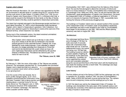 Captain John’s Island After the American Revolution, Sir John Johnson was appointed by the British Government to allocate lands to Loyalists along the St. Lawrence River and the north shore of Lake Ontario. In a letter of April 21st, 1785, he confirmed to Captain John Deserontyon (1740s-1811), a Mohawk chief, that a deed would be issued to the Mohawks for their lands on the Bay of Quinte, and that the island in the Bay would be granted to Deserontyon personally. The island had originally belonged to the Mississauga people and there is a grant dated December 16, 1835 in which Mississauga chiefs transferred ’Captain John’s Island’ to Deserontyon’s grandson, John Culbertson. Culbertson also obtained a grant for Deserontyon’s lands at the east end of the Mohawk territory, where Deseronto now stands. During most of the nineteenth century, the island remained uninhabited. The local Deseronto newspaper observed: Was Captain John’s Island cast up in the bay in view of this busy town merely to be the site of a fisherman’s hut and the pasture ground of a few spavined horses? Certainly not, it was destined for more noble purposes. It was intended to support the piers of a bridge extending from Deseronto to Prince Edward and to be transformed into a park where our busy citizens might enjoy themselves and be refreshed by the sportive breezes of Mohawk Bay. Providence has done its part; it remains for man to do his. The Tribune, June 22, 1888 Foresters’ Island By February 9, 1894, the vision of the editor of The Tribune was partially achieved. The newspaper reported that “Dr. Oronhyatekha has purchased Captain John’s Island and that he is about to make it a summer resort which will be a benefit to our growing town”. Over the course of the next decade, the island’s profile changed rapidly, as Dr. Oronhyatekha commissioned the construction of the Isle Hotel, Foresters’ Hall (a dance pavilion and meeting place), a summer home for his own family (known as ‘The Wigwam’) and, in 1903, the impressive structure of the Independent Order of Foresters’ orphanage. The island became a popular summer retreat. Oronhyatekha (1841-1907) was a Mohawk from Six Nations of the Grand River. He was the first aboriginal to attend the University of Oxford and went on to study medicine in Toronto. Oronhyatekha had a medical practice in Tyendinaga in the 1860s and 1870s. Here, he met and married Ellen Hill (Karakwineh), great-granddaughter of Captain John Deserontyon. He joined the Independent Order of Foresters, a fraternal organization in 1878 and went on to become its Supreme Chief Ranger in 1881, successfully transforming the fortunes of this previously-struggling body. The buildings on Foresters’ Island were an outward symbol of the success of the Independent Order of Foresters under Oronhyatekha’s leadership. The orphanage was built on land donated to the Order by Oronhyatekha. Work began on the building on July 30th, 1903 and the official opening ceremony was held on August 6th, 1905. Architecture The orphanage had three floors and a frontage of 150 feet. Its walls were built of concrete, faced with ornamental sheet steel inside and out. It had five battlemented towers, the central one being over 100 feet high. The building housed an electricity plant capable of lighting all the buildings on the island and the walkways. Corinthian columns supported the central porch and verandahs extended along the second and third floors of the front which with the theatrical design made the building look like a resort hotel. The orphanage was large enough to house 250 children. Later history The first children arrived in the Spring of 1906, but the orphanage was only in operation for 18 months, closing in 1907, the year of Oronhyatekha’s death. Debts of $232,000 had been incurred during that time. The orphans were moved to temporary homes and the buildings put up for sale. In 1921 the island was sold by the Independent Order of Foresters. Its buildings were dismantled in the early years of the twentieth century and eventually the ownership of the island was transferred to the Mohawks of the Bay of Quinte