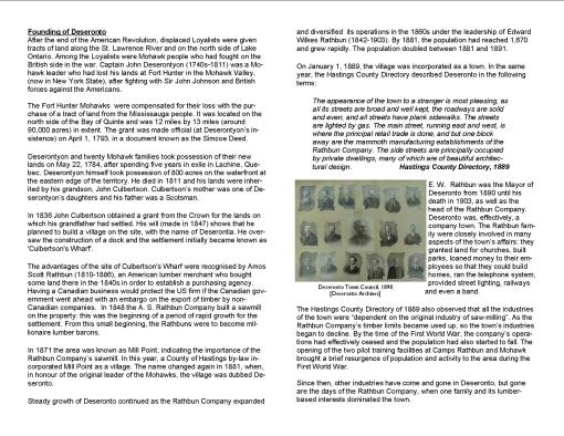 Founding of Deseronto After the end of the American Revolution, displaced Loyalists were given tracts of land along the St. Lawrence River and on the north side of Lake Ontario. Among the Loyalists were Mohawk people who had fought on the British side in the war. Captain John Deserontyon (1740s-1811) was a Mohawk leader who had lost his lands at Fort Hunter in the Mohawk Valley, (now in New York State), after fighting with Sir John Johnson and British forces against the Americans. The Fort Hunter Mohawks were compensated for their loss with the purchase of a tract of land from the Mississauga people. It was located on the north side of the Bay of Quinte and was 12 miles by 13 miles (around 90,000 acres) in extent. The grant was made official (at Deserontyon’s insistence) on April 1, 1793, in a document known as the Simcoe Deed. Deserontyon and twenty Mohawk families took possession of their new lands on May 22, 1784, after spending five years in exile in Lachine, Quebec. Deserontyon himself took possession of 800 acres on the waterfront at the eastern edge of the territory. He died in 1811 and his lands were inherited by his grandson, John Culbertson. Culbertson’s mother was one of Deserontyon’s daughters and his father was a Scotsman. In 1836 John Culbertson obtained a grant from the Crown for the lands on which his grandfather had settled. His will (made in 1847) shows that he planned to build a village on the site, with the name of Deserontia. He oversaw the construction of a dock and the settlement initially became known as 'Culbertson's Wharf'. The advantages of the site of Culbertson's Wharf were recognised by Amos Scott Rathbun (1810-1886), an American lumber merchant who bought some land there in the 1840s in order to establish a purchasing agency. Having a Canadian business would protect the US firm if the Canadian government went ahead with an embargo on the export of timber by non-Canadian companies. In 1848 the A. S. Rathbun Company built a sawmill on the property: this was the beginning of a period of rapid growth for the settlement. From this small beginning, the Rathbuns were to become millionaire lumber barons. In 1871 the area was known as Mill Point, indicating the importance of the Rathbun Company’s sawmill. In this year, a County of Hastings by-law incorporated Mill Point as a village. The name changed again in 1881, when, in honour of the original leader of the Mohawks, the village was dubbed Deseronto. Steady growth of Deseronto continued as the Rathbun Company expanded and diversified its operations in the 1860s under the leadership of Edward Wilkes Rathbun (1842-1903). By 1881, the population had reached 1,670 and grew rapidly. The population doubled between 1881 and 1891. On January 1, 1889, the village was incorporated as a town. In the same year, the Hastings County Directory described Deseronto in the following terms: The appearance of the town to a stranger is most pleasing, as all its streets are broad and well kept, the roadways are solid and even, and all streets have plank sidewalks. The streets are lighted by gas. The main street, running east and west, is where the principal retail trade is done, and but one block away are the mammoth manufacturing establishments of the Rathbun Company. The side streets are principally occupied by private dwellings, many of which are of beautiful architectural design. Hastings County Directory, 1889 E. W. Rathbun was the Mayor of Deseronto from 1890 until his death in 1903, as well as the head of the Rathbun Company. Deseronto was, effectively, a company town. The Rathbun family were closely involved in many aspects of the town’s affairs: they granted land for churches, built parks, loaned money to their employees so that they could build homes, ran the telephone system, provided street lighting, railways and even a band. The Hastings County Directory of 1889 also observed that all the industries of the town were “dependent on the original industry of saw-milling”. As the Rathbun Company’s timber limits became used up, so the town’s industries began to decline. By the time of the First World War, the company’s operations had effectively ceased and the population had also started to fall. The opening of the two pilot training facilities at Camps Rathbun and Mohawk brought a brief resurgence of population and activity to the area during the First World War. Since then, other industries have come and gone in Deseronto, but gone are the days of the Rathbun Company, when one family and its lumber-based interests dominated the town.