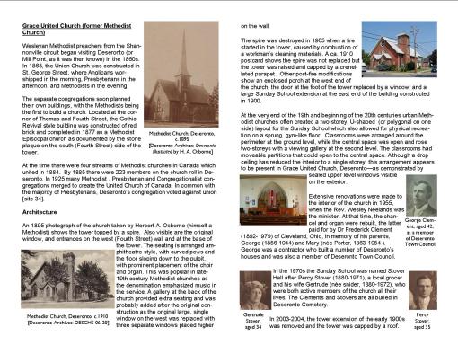 Grace United Church (former Methodist Church) Wesleyan Methodist preachers from the Shannonville circuit began visiting Deseronto (or Mill Point, as it was then known) in the 1860s. In 1868, the Union Church was constructed in St. George Street, where Anglicans worshipped in the morning, Presbyterians in the afternoon, and Methodists in the evening. The separate congregations soon planned their own buildings, with the Methodists being the first to build a church. Located at the corner of Thomas and Fourth Street, the Gothic Revival style building was constructed of red brick and completed in 1877 as a Methodist Episcopal church as documented by the stone plaque on the south (Fourth Street) side of the tower. At the time there were four streams of Methodist churches in Canada which united in 1884. By 1885 there were 223 members on the church roll in Deseronto. In 1925 many Methodist , Presbyterian and Congregationalist congregations merged to create the United Church of Canada. In common with the majority of Presbyterians, Deseronto’s congregation voted against union [site 34]. Architecture An 1895 photograph of the church taken by Herbert A. Osborne (himself a Methodist) shows the tower topped by a spire. Also visible are the original window, and entrances on the west (Fourth Street) wall and at the base of the tower. The seating is arranged amphitheatre style, with curved pews and the floor sloping down to the pulpit, with prominent placement of the choir and organ. This was popular in late-19th century Methodist churches as the denomination emphasized music in the service. A gallery at the back of the church provided extra seating and was probably added after the original construction as the original large, single window on the west was replaced with three separate windows placed higher on the wall. The spire was destroyed in 1905 when a fire started in the tower, caused by combustion of a workman’s cleaning materials. A ca. 1910 postcard shows the spire was not replaced but the tower was raised and capped by a crenellated parapet. Other post-fire modifications show an enclosed porch at the west end of the church, the door at the foot of the tower replaced by a window, and a large Sunday School extension at the east end of the building constructed in 1900. At the very end of the 19th and beginning of the 20th centuries urban Methodist churches often created a two-storey, U-shaped (or polygonal on one side) layout for the Sunday School which also allowed for physical recreation on a sprung, gym-like floor. Classrooms were arranged around the perimeter at the ground level, while the central space was open and rose two-storeys with a viewing gallery at the second level. The classrooms had moveable partitions that could open to the central space. Although a drop ceiling has reduced the interior to a single storey, this arrangement appears to be present in Grace United Church, Deseronto—as demonstrated by sealed upper level windows visible on the exterior. Extensive renovations were made to the interior of the church in 1955, when the Rev. Wesley Neelands was the minister. At that time, the chancel and organ were rebuilt, the latter paid for by Dr Frederick Clement (1892-1979) of Cleveland, Ohio, in memory of his parents, George (1856-1944) and Mary (née Porter, 1863-1954 ). George was a contractor who built a number of Deseronto’s houses and was also a member of Deseronto Town Council. In the 1970s the Sunday School was named Stover Hall after Percy Stover (1880-1971), a local grocer and his wife Gertrude (née snider, 1880-1972), who were both active members of the church all their lives. The Clements and Stovers are all buried in Deseronto Cemetery.