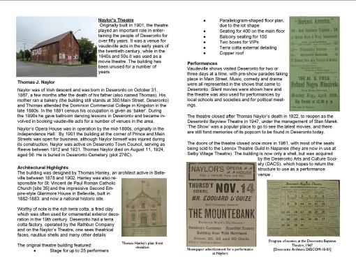 Naylor’s Theatre Originally built in 1901, the theatre played an important role in entertaining the people of Deseronto for over fifty years. It was a venue for vaudeville acts in the early years of the twentieth century, while in the 1940s and 50s it was used as a movie theatre. The building has been unused for a number of years. Thomas J. Naylor Naylor was of Irish descent and was born in Deseronto on October 31, 1867, a few months after the death of his father (also named Thomas). His mother ran a bakery (the building still stands at 380 Main Street, Deseronto) and Thomas attended the Dominion Commercial College in Kingston in the late 1880s. In the 1891 census his occupation is given as ‘baker’. During the 1890s he gave ballroom dancing lessons in Deseronto and became involved in booking vaudeville acts for a number of venues in the area. Naylor’s Opera House was in operation by the mid-1890s, originally in the Independence Hall. By 1901 the building at the corner of Prince and Main Streets was open for business, although Naylor himself was injured during its construction. Naylor was active on Deseronto Town Council, serving as Reeve between 1912 and 1921. Thomas Naylor died on August 11, 1924, aged 56. He is buried in Deseronto Cemetery (plot 276C).   Architectural Highlights The building was designed by Thomas Hanley, an architect active in Belleville between 1878 and 1902. Hanley was also responsible for St. Vincent de Paul Roman Catholic Church [site 35] and the impressive Second Empire-style Glanmore House in Belleville, built in 1882-1883. and now a national historic site. Worthy of note is the rich terra cotta, a fired clay which was often used for ornamental exterior decoration in the 19th century. Deseronto had a terra cotta factory, operated by the Rathbun Company and on the Naylor’s Theatre, one sees theatrical faces, nautilus shells and many other details The original theatre building featured:   · Stage for up to 25 performers · Parallelogram-shaped floor plan, due to the lot shape · Seating for 400 on the main floor · Balcony seating for 150 · Two boxes for VIPs · Terra cotta external detailing · Copper roof Performances Vaudeville shows visited Deseronto for two or three days at a time, with pre-show parades taking place in Main Street. Music, comedy and drama were all represented in the shows that came to Deseronto. Silent movies were shown here and the theatre was also used for performances by local schools and societies and for political meetings. The theatre closed after Thomas Naylor’s death in 1922, to reopen as the Deseronto Bayview Theatre in 1947, under the management of Stan Marek. ’The Show’ was a popular place to go to see the latest movies, and there are still fond memories of its popcorn to be found in Deseronto today. The doors of the theatre closed once more in 1961, with most of the seats being sold to the Lennox Theatre Guild in Napanee (they are now in use at Selby Village Theatre). The building is now only a shell, but was acquired by the Deseronto Arts and Culture Society (DACS), which hopes to return the structure to use as a performance venue .