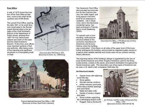 Post Office A map of 1875 shows the location of the Post Office at that time, close to the wharf at the southern end of Mill Street. The current Post Office, bearing the date 1901 on its south face, was constructed in the Romanesque Revival style to the designs of the Chief Architect’s Branch of the Department of Public Works, directed from 1897-1914 by David Ewart (please see insert on this style and the Chief Architect’s Branch). At this time, post offices were important symbols of federal authority, often being some of the imposing and significant structures in a municipality small or large. The Deseronto Post Office also provided accommodation for the Customs Service, the Indian Agent, and living space in the third level for an employee or caretaker. Life in Deseronto, and in the third-level residential space, has been portrayed in Frances Itani’s novel Deafening (2003). To warrant such a commanding, multi-purpose structure attests to the economic importance of Deseronto and its busy harbour when the building was constructed. Clock faces on all sides of the upper level of the tower further distinguish the building, and provided an important public service in a period when reliable watches and clocks were not too common among factory labourers. The imposing nature of the building’s design is augmented by the use of local Quinte limestone and whiter Kingston limestone used for the finely tooled arches, corbels in the eaves, and random distribution throughout the Quinte limestone walls. This decorative use of two types of limestone can be seen in St. Mark’s Hall, completed 1888 [site 24]. Architectural details Square tower with adjoining tower-like bay Stone gables Wooden dormer windows Ashlar masonry surrounds of the heavy arched openings and clock faces Metal and slate roofs Variety of window shapes and sizes Stone corbels supporting the overhanging sloped roofs Rugged, heavy stonework