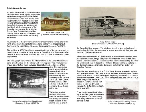 Public Works Garage By 1916, the First World War was claiming the lives of Royal Flying Corps pilots faster than new pilots could be trained in Great Britain. New recruits and training grounds were needed and the British War Office looked to Canada to fill the deficit. A unique program was established, with the agreement of the Canadian government, by which the Royal Flying Corps would establish training camps here and arrange for the manufacture of aircraft for the training squadrons. In January 1917 the Deseronto area was chosen for two camps, one to the north of the town (Camp Rathbun) and one on the Tyendinaga Mohawk Territory to the west (Camp Mohawk). Construction began in April 1917. The building at 100 Prince Street was originally one of the hangars used for the storage and maintenance of aircraft at Camp Rathbun. Dismantled after the war, it was transferred to its current location for use by the Public Works Department. The photograph below shows the interior of one of the Camp Mohawk hangars. Clearly visible are the lattice-work roof supports. This structure was known as a ‘Belfast truss’ and used diagonally-interlaced pieces of thin pine. This economical construction technique was originally introduced in the late nineteenth century by a company called McTear & Co. Ltd., from Dublin, Ireland and was later adopted by the Belfast company, D. Anderson & Co. Ltd. These hangars had sliding doors at both ends for ease of access and exit by the aircraft, as can be seen in this external shot of one of the Camp Rathbun hangars. Tall windows along the side walls allowed plenty of daylight into the structures, in an era when electric light was less prevalent (and very expensive). The training aircraft used at Camps Rathbun and Mohawk was the Curtiss JN-4 (known as the Jenny). They were manufactured by Canadian Aeroplanes Limited in Toronto. The company had been established by the Imperial Munitions Board in December 1916 and it took over the operations of the Curtiss Aeroplane and Motor Company, including their factory on Strachan Avenue. The JN-4 was a re-design of the Curtiss JN-3. It was a two-seater biplane with an eight-cylinder OX-5 engine which delivered 90 horse power. A new factory was built at Dufferin and Lappin, employing more than 2,000 staff to build the new aircraft. Over 1,260 JN-4s were produced, at a cost of $7,625 each. They had a maximum speed of 75mph and were built mainly of light-weight wood (spruce, for its flexibility and ash, for its strength).