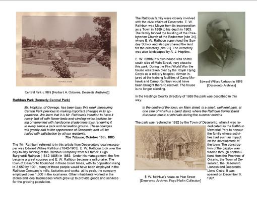 Rathbun Park (formerly Central Park) Mr. Hopkins, of Oswego, has been busy this week measuring Central Park previous to making important changes in its appearance. We learn that it is Mr. Rathbun’s intention to have it nicely laid off with flower beds and winding walks besides being ornamented with handsome shade trees thus rendering it in every sense a park and recreation ground. These changes will greatly add to the appearance of Deseronto and will be hailed with satisfaction by all our residents. The Tribune, October 16th, 1885 The ‘Mr. Rathbun’ referred to in this article from Deseronto’s local newspaper was Edward Wilkes Rathbun (1842-1903). E. W. Rathbun took over the day-to-day running of the Rathbun Company from his father, Hugo Burghardt Rathbun (1812-1886) in 1863. Under his management, the firm became a great success and E. W. Rathbun became a millionaire. The town of Deseronto flourished in these boom times, with its population rising to 3,550 by 1901. Many of these people would have been employed in the Rathbun Company’s mills, factories and works: at its peak, the company employed over 1,500 in the local area. Other inhabitants worked in the stores and local businesses which grew up to provide goods and services for the growing population. The Rathbun family were closely involved with the civic affairs of Deseronto. E. W. Rathbun was Mayor from its incorporation as a Town in 1889 to his death in 1903. The family funded the building of the Presbyterian Church of the Redeemer [site 34], where E. W. Rathbun supervised the Sunday School and also purchased the land for the cemetery [site 22]. The cemetery was also landscaped by A. J. Hopkins. E. W. Rathbun’s own house was on the south side of Main Street, very close to this park. During the First World War the house was taken over by the Royal Flying Corps as a military hospital. Airmen injured at the training facilities of Camp Mohawk and Camp Rathbun would have been brought there to recover. The house is no longer standing. In the Hastings County directory of 1889 the park was described in this way: In the centre of the town, on Main street, is a small, well-kept park, at one side of which is a band stand, where the Rathbun Cornet Band discourse music at intervals during the summer months The park was restored in 1992 by the Town of Deseronto, when it was rededicated as the Rathbun Memorial Park to honour the family whose activities had such an impact on the development of the town. The construction of the gazebo was funded through contributions from the Province of Ontario, the Town of Deseronto, the Deseronto Lioness and Deseronto Lions Clubs. It was opened on December 6, 1997.