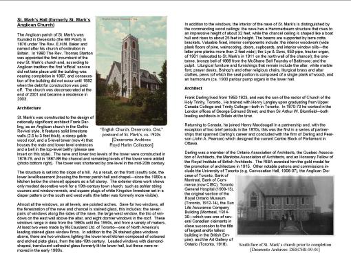 St. Mark’s Hall (formerly St. Mark’s Anglican Church) The Anglican parish of St. Mark’s was founded in Deseronto (the Mill Point) in 1876 under The Rev. E.H.M. Baker and named after his church of ordination in Britain. In 1880 The Rev. Thomas Stanton was appointed the first incumbent of the new St. Mark’s church and, according to Anglican tradition the first ‘official’ service did not take place until the building was nearing completion in 1887, and consecration of the building did not occur until 1892 when the debt for construction was paid off. The church was deconsecrated at the end of 2001 and became a residence in 2003. Architecture St. Mark’s was constructed to the design of nationally significant architect Frank Darling, as an Anglican church in the Gothic Revival style. It features solid limestone walls (2.5 to 3 feet thick), a steep gable wood roof, and a 5-level tower (now 4) that houses the main and lower level entrances and a bell in the top-level belfry (please see insert on this style). The nave and lower two levels of the tower were constructed in 1878-79, and in 1887-88 the chancel and remaining levels of the tower were added (photo bottom right). The tower was shortened by one level in the mid-20th century. The structure is set into the slope of a hill. As a result, on the front (south) side, the lower level/basement (housing the former parish hall and chapel—since the 1950s a kitchen below the chancel) appears as a full storey. The exterior stone work shows only modest decorative work for a 19th-century town church, such as ashlar string courses and window reveals, and square plugs of white Kingston limestone set in a diaper pattern on the south and west walls (the latter was formerly more visible). Almost all the windows, on all levels, are pointed arches. Save for two windows, all the fenestration of the nave and chancel is stained glass, this includes: the seven pairs of windows along the sides of the nave, the large west window, the trio of windows on the east wall above the altar, and eight dormer windows in the roof. These windows range in date from the 1880s until the 1990s, and from a variety of makers. At least two were made by McCausland Ltd. of Toronto—one of North America’s leading stained glass window firms. In addition to the 26 stained glass windows above, there are two windows lighting the lower-level kitchen composed of coloured and etched plate glass, from the late-19th century. Leaded windows with diamond-shaped, translucent cathedral glass formerly lit the lower hall, but these were removed in the early 1980s. In addition to the windows, the interior of the nave of St. Mark’s is distinguished by the commanding wood ceilings: the nave has a Hammerbeam structure that rises to an impressive height of about 32 feet, while the chancel ceiling is shaped like a boat hull and rises to about 25 feet in height. The beams are supported by terra cotta brackets. Valuable fixed, interior components include: the interior woodwork (wide plank floors of pine, wainscoting, doors, cupboards, and interior window sills—the latter pine planks more than 2 feet wide); the Lye & Sons, 650-pipe, tracker organ, of 1901 (relocated to St. Mark’s in 1911 on the north wall of the chancel); the one-tonne, bronze bell of 1888 from the McShane Bell Foundry of Baltimore; and the pulpit. Liturgical furniture and furnishings that remain include the altar, white marble font, prayer desks, Bishop’s and other religious chairs, liturgical brass and altar clothes, pews (of which the seat portion is composed of a single plank of wood), and an harmonium (ca. 1900 parlour pump organ) in the lower hall. Architect Frank Darling lived from 1850-1923, and was the son of the rector of Church of the Holy Trinity, Toronto. He trained with Henry Langley upon graduating from Upper Canada College and Trinity College—both in Toronto. In 1870-73 he worked in the London offices of George Edmund Street, and then Sir Arthur W. Blomfield—both leading architects in Britain at the time. Returning to Canada, he joined Henry Macdougall in a partnership and, with the exception of two brief periods in the 1870s, this was the first in a series of partnerships that spanned Darling’s career and concluded with the firm of Darling and Pearson (John A. Pearson) which designed the current Centre Block of Parliament in Ottawa.