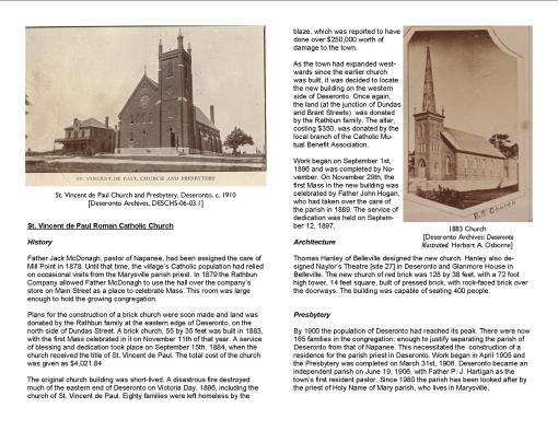 St. Vincent de Paul Roman Catholic Church History Father Jack McDonagh, pastor of Napanee, had been assigned the care of Mill Point in 1878. Until that time, the village’s Catholic population had relied on occasional visits from the Marysville parish priest. In 1879 the Rathbun Company allowed Father McDonagh to use the hall over the company’s store on Main Street as a place to celebrate Mass. This room was large enough to hold the growing congregation. Plans for the construction of a brick church were soon made and land was donated by the Rathbun family at the eastern edge of Deseronto, on the north side of Dundas Street. A brick church, 55 by 35 feet was built in 1883, with the first Mass celebrated in it on November 11th of that year. A service of blessing and dedication took place on September 15th, 1884, when the church received the title of St. Vincent de Paul. The total cost of the church was given as $4,021.84 The original church building was short-lived. A disastrous fire destroyed much of the eastern end of Deseronto on Victoria Day, 1896, including the church of St. Vincent de Paul. Eighty families were left homeless by the blaze, which was reported to have done over $250,000 worth of damage to the town. As the town had expanded westwards since the earlier church was built, it was decided to locate the new building on the western side of Deseronto. Once again, the land (at the junction of Dundas and Brant Streets) was donated by the Rathbun family. The altar, costing $350, was donated by the local branch of the Catholic Mutual Benefit Association. Work began on September 1st, 1896 and was completed by November. On November 29th, the first Mass in the new building was celebrated by Father John Hogan, who had taken over the care of the parish in 1889. The service of dedication was held on September 12, 1897. Architecture Thomas Hanley of Belleville designed the new church. Hanley also designed Naylor’s Theatre [site 27] in Deseronto and Glanmore House in Belleville. The new church of red brick was 128 by 38 feet, with a 72 foot high tower, 14 feet square, built of pressed brick, with rock-faced brick over the doorways. The building was capable of seating 400 people. Presbytery By 1900 the population of Deseronto had reached its peak. There were now 165 families in the congregation: enough to justify separating the parish of Deseronto from that of Napanee. This necessitated the construction of a residence for the parish priest in Deseronto. Work began in April 1905 and the Presbytery was completed on March 31st, 1906. Deseronto became an independent parish on June 19, 1906, with Father P. J. Hartigan as the town’s first resident pastor. Since 1980 the parish has been looked after by the priest of Holy Name of Mary parish, who lives in Marysville.